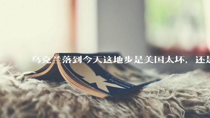 乌克兰落到今天这地步是美国太坏，还是他自己太拉？