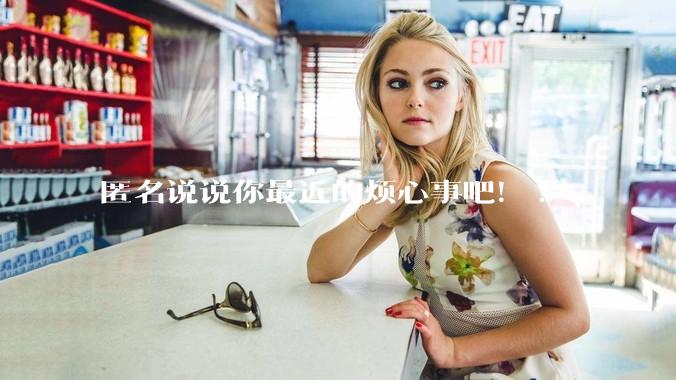 匿名说说你最近的烦心事吧！?