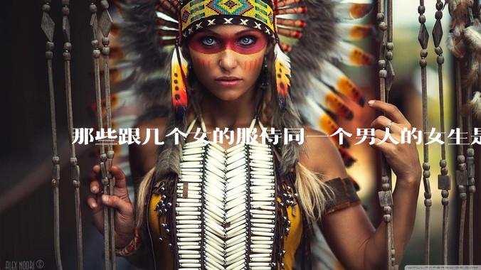 那些跟几个女的服侍同一个男人的女生是怎么想的？