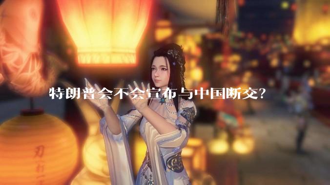 特朗普会不会宣布与中国断交？